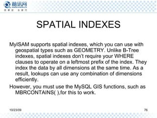 SPATIAL INDEXES MyISAM supports spatial indexes, which you can use with geospatial types such as GEOMETRY. Unlike B-Tree indexes, spatial indexes don’t require your WHERE clauses to operate on a leftmost prefix of the index. They index the data by all dimensions at the same time. As a result, lookups can use any combination of dimensions efficiently. However, you must use the MySQL GIS functions, such as MBRCONTAINS( ),for this to work. 