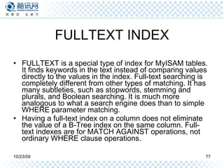 FULLTEXT INDEX FULLTEXT is a special type of index for MyISAM tables. It finds keywords in the text instead of comparing values directly to the values in the index. Full-text searching is completely different from other types of matching. It has many subtleties, such as stopwords, stemming and plurals, and Boolean searching. It is much more analogous to what a search engine does than to simple WHERE parameter matching. Having a full-text index on a column does not eliminate the value of a B-Tree index on the same column. Full-text indexes are for MATCH AGAINST operations, not ordinary WHERE clause operations. 