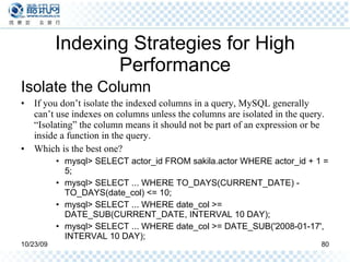 Indexing Strategies for High Performance Isolate the Column If you don’t isolate the indexed columns in a query, MySQL generally can’t use indexes on columns unless the columns are isolated in the query. “Isolating” the column means it should not be part of an expression or be inside a function in the query. Which is the best one? mysql> SELECT actor_id FROM sakila.actor WHERE actor_id + 1 = 5; mysql> SELECT ... WHERE TO_DAYS(CURRENT_DATE) - TO_DAYS(date_col) <= 10; mysql> SELECT ... WHERE date_col >= DATE_SUB(CURRENT_DATE, INTERVAL 10 DAY); mysql> SELECT ... WHERE date_col >= DATE_SUB('2008-01-17', INTERVAL 10 DAY); 
