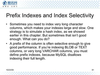 Prefix Indexes and Index Selectivity Sometimes you need to index very long character columns, which makes your indexes large and slow. One strategy is to simulate a hash index, as we showed earlier in this chapter. But sometimes that isn’t good enough. What can you do? A prefix of the column is often selective enough to give good performance. If you’re indexing BLOB or TEXT columns, or very long VARCHAR columns, you must define prefix indexes, because MySQL disallows indexing their full length. 
