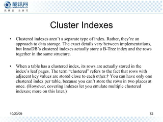 Cluster Indexes Clustered indexes aren’t a separate type of index. Rather, they’re an approach to data storage. The exact details vary between implementations, but InnoDB’s clustered indexes actually store a B-Tree index and the rows together in the same structure. When a table has a clustered index, its rows are actually stored in the index’s leaf pages. The term “clustered” refers to the fact that rows with adjacent key values are stored close to each other.† You can have only one clustered index per table, because you can’t store the rows in two places at once. (However, covering indexes let you emulate multiple clustered indexes; more on this later.) 