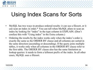 Using Index Scans for Sorts MySQL has two ways to produce ordered results: it can use a filesort, or it can scan an index in order.* You can tell when MySQL plans to scan an index by looking for “index” in the type column in EXPLAIN. (Don’t confuse this with “Using index” in the Extra column.) Ordering the results by the index works only when the index’s order is exactly the same as the ORDER BY clause and all columns are sorted in the same direction (ascending or descending). If the query joins multiple tables, it works only when all columns in the ORDER BY clause refer to the first table. The ORDER BY clause also has the same limitation as lookup queries: it needs to form a leftmost prefix of the index. In all other cases, MySQL uses a filesort. 