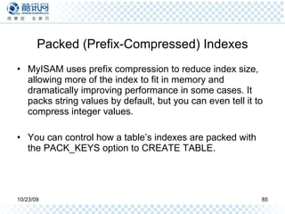 Packed (Prefix-Compressed) Indexes MyISAM uses prefix compression to reduce index size, allowing more of the index to fit in memory and dramatically improving performance in some cases. It packs string values by default, but you can even tell it to compress integer values. You can control how a table’s indexes are packed with the PACK_KEYS option to CREATE TABLE. 