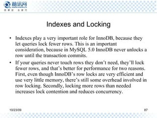 Indexes and Locking Indexes play a very important role for InnoDB, because they let queries lock fewer rows. This is an important consideration, because in MySQL 5.0 InnoDB never unlocks a row until the transaction commits. If your queries never touch rows they don’t need, they’ll lock fewer rows, and that’s better for performance for two reasons. First, even though InnoDB’s row locks are very efficient and use very little memory, there’s still some overhead involved in row locking. Secondly, locking more rows than needed increases lock contention and reduces concurrency. 