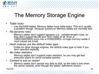 The Memory Storage Engine Table locks Like MyISAM tables, Memory tables have table locks. This isn’t usually a problem though, because queries on Memory tables are normally fast. No dynamic rows Memory tables don’t support dynamic (i.e., variable-length) rows, so they don’t support BLOB and TEXT fields at all. Even a VARCHAR(5000) turns into a CHAR(5000)—a huge memory waste if most values are small. Hash indexes are the default index type Unlike for other storage engines, the default index type is hash if you don’t specifyit explicitly No index statistics Memory tables don’t support index statistics, so you may get bad execution plans for some complex queries. Content is lost on restart Memory tables don’t persist any data to disk, so the data is lost when the server restarts, even though the tables’ definitions remain. 