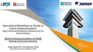 International Workshop on Trends in
Future Communications:
High Performance Network Infrastructure for
Future Internet
Optical Communications at CPqD
Strategy and Current Activities
Júlio César R.F. de Oliveira, Ph.D
Optical Systems General Manager, CPqD
 