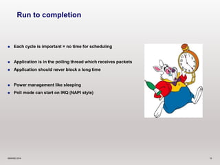 Run to completion 
 Each cycle is important = no time for scheduling 
 Application is in the polling thread which receives packets 
 Application should never block a long time 
 Power management like sleeping 
 Poll mode can start on IRQ (NAPI style) 
©6WIND 2014 10 
 