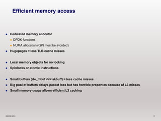 Efficient memory access 
 Dedicated memory allocator 
 DPDK functions 
 NUMA allocation (QPI must be avoided) 
 Hugepages = less TLB cache misses 
 Local memory objects for no locking 
 Spinlocks or atomic instructions 
 Small buffers (rte_mbuf <<< skbuff) = less cache misses 
 Big pool of buffers delays packet loss but has horrible properties because of L3 misses 
 Small memory usage allows efficient L3 caching 
©6WIND 2014 11 
 