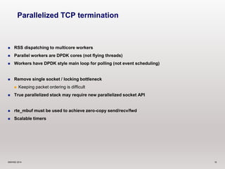 Parallelized TCP termination 
 RSS dispatching to multicore workers 
 Parallel workers are DPDK cores (not flying threads) 
 Workers have DPDK style main loop for polling (not event scheduling) 
 Remove single socket / locking bottleneck 
 Keeping packet ordering is difficult 
 True parallelized stack may require new parallelized socket API 
 rte_mbuf must be used to achieve zero-copy send/recv/fwd 
 Scalable timers 
©6WIND 2014 16 
 