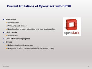 Current limitations of Openstack with DPDK 
 Nova: to do 
 No vhost-user 
 Pinning not well defined 
 No automation of policy scheduling (e.g. core sharing policy) 
 Libvirt: to do 
 No ivshmem 
 OVS: lot of work in progress 
 Drivers 
 No live migration with vhost-user 
 No dynamic PMD ports add/delete in DPDK without locking 
©6WIND 2014 22 
 