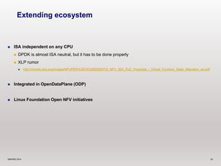 Extending ecosystem 
 ISA independent on any CPU 
 DPDK is almost ISA neutral, but it has to be done properly 
 XLP rumor 
 http://nfvwiki.etsi.org/images/NFVPER%2814%29000007r2_NFV_ISG_PoC_Proposal_-_Virtual_Function_State_Migration_an.pdf 
 Integrated in OpenDataPlane (ODP) 
 Linux Foundation Open NFV initiatives 
©6WIND 2014 24 
 