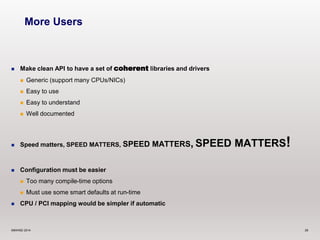 More Users 
 Make clean API to have a set of coherent libraries and drivers 
 Generic (support many CPUs/NICs) 
 Easy to use 
 Easy to understand 
 Well documented 
 Speed matters, SPEED MATTERS, SPEED MATTERS, SPEED MATTERS! 
 Configuration must be easier 
 Too many compile-time options 
 Must use some smart defaults at run-time 
 CPU / PCI mapping would be simpler if automatic 
©6WIND 2014 28 
 