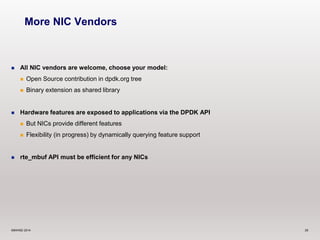 More NIC Vendors 
 All NIC vendors are welcome, choose your model: 
 Open Source contribution in dpdk.org tree 
 Binary extension as shared library 
 Hardware features are exposed to applications via the DPDK API 
 But NICs provide different features 
 Flexibility (in progress) by dynamically querying feature support 
 rte_mbuf API must be efficient for any NICs 
©6WIND 2014 29 
 