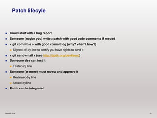 Patch lifecyle 
 Could start with a bug report 
 Someone (maybe you) write a patch with good code comments if needed 
 « git commit -s » with good commit log (why? when? how?) 
 Signed-off-by line to certify you have rights to send it 
 « git send-email » (see http://dpdk.org/dev#send) 
 Someone else can test it 
 Tested-by line 
 Someone (or more) must review and approve it 
 Reviewed-by line 
 Acked-by line 
 Patch can be integrated 
©6WIND 2014 33 
 