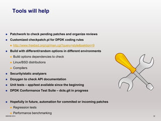 Tools will help 
 Patchwork to check pending patches and organize reviews 
 Customized checkpatch.pl for DPDK coding rules 
 http://www.freebsd.org/cgi/man.cgi?query=style&sektion=9 
 Build with different/random options in different environments 
 Build options dependencies to check 
 Linux/BSD distributions 
 Compilers 
 Security/static analyzers 
 Doxygen to check API documentation 
 Unit tests – app/test available since the beginning 
 DPDK Conformance Test Suite – dcts.git in progress 
 Hopefully in future, automation for commited or incoming patches 
 Regression tests 
 Performance benchmarking 
©6WIND 2014 35 
 