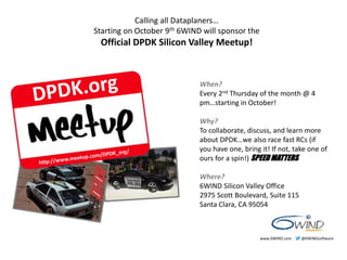 Calling all Dataplaners… 
Starting on October 9th 6WIND will sponsor the 
Official DPDK Silicon Valley Meetup! 
When? 
Every 2nd Thursday of the month @ 4 
pm…starting in October! 
Why? 
To collaborate, discuss, and learn more 
about DPDK…we also race fast RCs (if 
you have one, bring it! If not, take one of 
ours for a spin!) SPEED MATTERS 
Where? 
6WIND Silicon Valley Office 
2975 Scott Boulevard, Suite 115 
Santa Clara, CA 95054 
www.6WIND.com @6WINDsoftware 
 