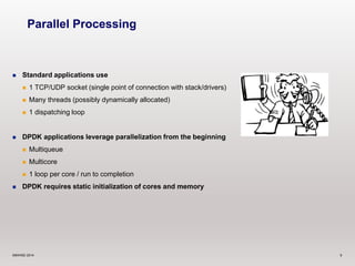 Parallel Processing 
 Standard applications use 
 1 TCP/UDP socket (single point of connection with stack/drivers) 
 Many threads (possibly dynamically allocated) 
 1 dispatching loop 
 DPDK applications leverage parallelization from the beginning 
 Multiqueue 
 Multicore 
 1 loop per core / run to completion 
 DPDK requires static initialization of cores and memory 
©6WIND 2014 9 
 