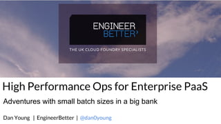 High Performance Ops for Enterprise PaaS
Dan Young | EngineerBetter | @dan0young
Adventures with small batch sizes in a big bank
 