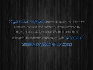 Organization capability to provide quality and innovative
products, services, and create value is determined by
bringing about the alignment of external environmentleadership- team member’s behaviors with systematic

strategy development process


 