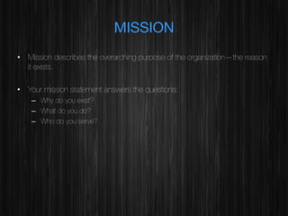 MISSION
•  Mission describes the overarching purpose of the organization—the reason
it exists.
•  Your mission statement answers the questions:
–  Why do you exist?
–  What do you do?
–  Who do you serve?

 