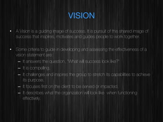 VISION
•  A Vision is a guiding image of success. It is pursuit of this shared image of
success that inspires, motivates and guides people to work together.
•  Some criteria to guide in developing and assessing the effectiveness of a
vision statement are:
–  It answers the question, “What will success look like?”
–  It is compelling,
–  It challenges and inspires the group to stretch its capabilities to achieve
its purpose,
–  It focuses ﬁrst on the client to be served or impacted,
–  It describes what the organization will look like when functioning
effectively.

 