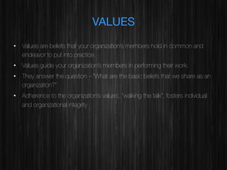 VALUES
•  Values are beliefs that your organization’s members hold in common and
endeavor to put into practice.
•  Values guide your organization’s members in performing their work.
•  They answer the question --“What are the basic beliefs that we share as an
organization?”
•  Adherence to the organization’s values, “walking the talk”, fosters individual
and organizational integrity

 