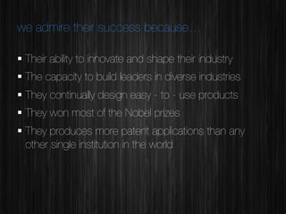 we admire their success because…
§  Their ability to innovate and shape their industry
§  The capacity to build leaders in diverse industries 
§  They continually design easy - to - use products 
§  They won most of the Nobel prizes
§  They produces more patent applications than any
other single institution in the world


 
