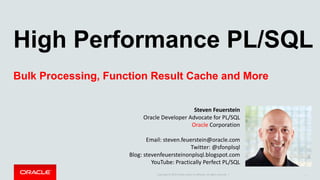Copyright	©	2015	Oracle	and/or	its	affiliates.	All	rights	reserved.		|
High Performance PL/SQL
Bulk Processing, Function Result Cache and More
1
Steven	Feuerstein
Oracle	Developer	Advocate	for	PL/SQL
Oracle Corporation
Email:	steven.feuerstein@oracle.com
Twitter:	@sfonplsql
Blog:	stevenfeuersteinonplsql.blogspot.com
YouTube:	Practically	Perfect	PL/SQL
 