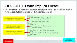 Copyright	©	2015	Oracle	and/or	its	affiliates.	All	rights	reserved.		| Page	11
BULK	COLLECT	with	Implicit	Cursor
• An	"unlimited"	bulk	collect	operation	that	populates	the	collection	with	all	
rows	found.	Which	can	lead	to	PGA	memory	errors!
DECLARE
TYPE employees_aat IS TABLE OF
employees%ROWTYPE;
l_employees employees_aat;
BEGIN
SELECT *
BULK COLLECT INTO l_employees
FROM employees;
FOR indx IN 1 .. l_employees.COUNT
LOOP
process_employee (l_employees(indx));
END LOOP;
END;
bulkcoll.sql
bulkcollect.tst
Declare a nested table of records
to hold the queried data.
Fetch all rows into collection
sequentially, starting with 1.
Iterate through the collection
contents with a loop.
 