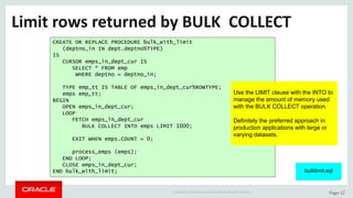 Copyright	©	2015	Oracle	and/or	its	affiliates.	All	rights	reserved.		| Page	12
Limit	rows	returned	by	BULK		COLLECT
CREATE OR REPLACE PROCEDURE bulk_with_limit
(deptno_in IN dept.deptno%TYPE)
IS
CURSOR emps_in_dept_cur IS
SELECT * FROM emp
WHERE deptno = deptno_in;
TYPE emp_tt IS TABLE OF emps_in_dept_cur%ROWTYPE;
emps emp_tt;
BEGIN
OPEN emps_in_dept_cur;
LOOP
FETCH emps_in_dept_cur
BULK COLLECT INTO emps LIMIT 1000;
EXIT WHEN emps.COUNT = 0;
process_emps (emps);
END LOOP;
CLOSE emps_in_dept_cur;
END bulk_with_limit;
Use the LIMIT clause with the INTO to
manage the amount of memory used
with the BULK COLLECT operation.
Definitely the preferred approach in
production applications with large or
varying datasets.
bulklimit.sql
 