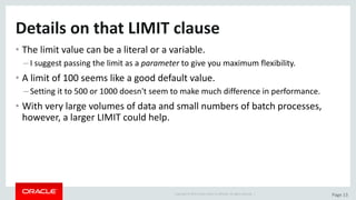 Copyright	©	2015	Oracle	and/or	its	affiliates.	All	rights	reserved.		| Page	13
Details	on	that	LIMIT	clause
• The	limit	value	can	be	a	literal	or	a	variable.
– I	suggest	passing	the	limit	as	a	parameter to	give	you	maximum	flexibility.
• A	limit	of	100	seems	like	a	good	default	value.
– Setting	it	to	500	or	1000	doesn't	seem	to	make	much	difference	in	performance.
• With	very	large	volumes	of	data	and	small	numbers	of	batch	processes,	
however,	a	larger	LIMIT	could	help.
 