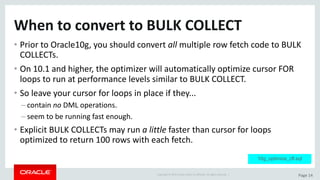 Copyright	©	2015	Oracle	and/or	its	affiliates.	All	rights	reserved.		| Page	14
When	to	convert	to	BULK	COLLECT
• Prior	to	Oracle10g,	you	should	convert	all multiple	row	fetch	code	to	BULK	
COLLECTs.
• On	10.1	and	higher,	the	optimizer	will	automatically	optimize	cursor	FOR	
loops	to	run	at	performance	levels	similar	to	BULK	COLLECT.
• So	leave	your	cursor	for	loops	in	place	if	they...
– contain	no DML	operations.
– seem	to	be	running	fast	enough.
• Explicit	BULK	COLLECTs	may	run	a	little	faster	than	cursor	for	loops	
optimized	to	return	100	rows	with	each	fetch.
10g_optimize_cfl.sql
 