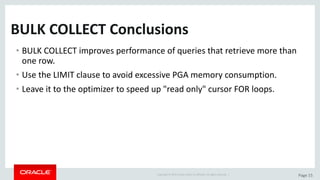 Copyright	©	2015	Oracle	and/or	its	affiliates.	All	rights	reserved.		| Page	15
BULK	COLLECT	Conclusions	
• BULK	COLLECT	improves	performance	of	queries	that	retrieve	more	than	
one	row.
• Use	the	LIMIT	clause	to	avoid	excessive	PGA	memory	consumption.
• Leave	it	to	the	optimizer	to	speed	up	"read	only"	cursor	FOR	loops.
 