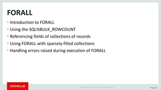 Copyright	©	2015	Oracle	and/or	its	affiliates.	All	rights	reserved.		| Page	16
FORALL
• Introduction	to	FORALL
• Using	the	SQL%BULK_ROWCOUNT
• Referencing	fields	of	collections	of	records
• Using	FORALL	with	sparsely-filled	collections
• Handling	errors	raised	during	execution	of	FORALL
 