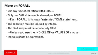Copyright	©	2015	Oracle	and/or	its	affiliates.	All	rights	reserved.		| Page	18
More	on	FORALL
• Use	any	type	of	collection	with	FORALL.
• Only	one	DML	statement	is	allowed	per	FORALL.
–Each	FORALL	is	its	own	"extended"	DML	statement.
• The	collection	must	be	indexed	by	integer.
• The	bind	array	must	be	sequentially	filled.
–Unless	you	use	the	INDICES	OF	or	VALUES	OF	clause.
• Indexes	cannot	be	expressions.
forall_restrictions.sql
 