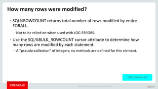 Copyright	©	2015	Oracle	and/or	its	affiliates.	All	rights	reserved.		| Page	19
How	many	rows	were	modified?
• SQL%ROWCOUNT	returns	total	number	of	rows	modified	by	entire	
FORALL.
– Not	to	be	relied	on	when	used	with	LOG	ERRORS.
• Use	the	SQL%BULK_ROWCOUNT	cursor	attribute	to	determine	how	
many	rows	are	modified	by	each	statement.
– A	"pseudo-collection"	of	integers;	no	methods	are	defined	for	this	element.
bulk_rowcount.sql
 