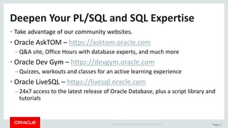 Copyright	©	2015	Oracle	and/or	its	affiliates.	All	rights	reserved.		| Page	2
Deepen	Your	PL/SQL	and	SQL	Expertise
• Take	advantage	of	our	community	websites.
• Oracle	AskTOM	– https://asktom.oracle.com
–Q&A	site,	Office	Hours	with	database	experts,	and	much	more
• Oracle	Dev	Gym	– https://devgym.oracle.com
–Quizzes,	workouts	and	classes	for	an	active	learning	experience
• Oracle	LiveSQL	– https://livesql.oracle.com
–24x7	access	to	the	latest	release	of	Oracle	Database,	plus	a	script	library	and	
tutorials
 