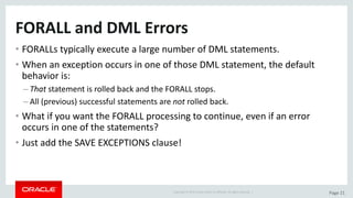 Copyright	©	2015	Oracle	and/or	its	affiliates.	All	rights	reserved.		| Page	21
FORALL	and	DML	Errors
• FORALLs	typically	execute	a	large	number	of	DML	statements.
• When	an	exception	occurs	in	one	of	those	DML	statement,	the	default	
behavior	is:
– That statement	is	rolled	back	and	the	FORALL	stops.
– All	(previous)	successful	statements	are	not rolled	back.
• What	if	you	want	the	FORALL	processing	to	continue,	even	if	an	error	
occurs	in	one	of	the	statements?
• Just	add	the	SAVE	EXCEPTIONS	clause!
 