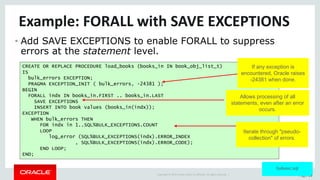 Copyright	©	2015	Oracle	and/or	its	affiliates.	All	rights	reserved.		| Page	22
Example:	FORALL	with	SAVE	EXCEPTIONS
• Add SAVE EXCEPTIONS to enable FORALL to suppress
errors at the statement level.
CREATE OR REPLACE PROCEDURE load_books (books_in IN book_obj_list_t)
IS
bulk_errors EXCEPTION;
PRAGMA EXCEPTION_INIT ( bulk_errors, -24381 );
BEGIN
FORALL indx IN books_in.FIRST .. books_in.LAST
SAVE EXCEPTIONS
INSERT INTO book values (books_in(indx));
EXCEPTION
WHEN bulk_errors THEN
FOR indx in 1..SQL%BULK_EXCEPTIONS.COUNT
LOOP
log_error (SQL%BULK_EXCEPTIONS(indx).ERROR_INDEX
, SQL%BULK_EXCEPTIONS(indx).ERROR_CODE);
END LOOP;
END;
Allows processing of all
statements, even after an error
occurs.
Iterate through "pseudo-
collection" of errors.
bulkexc.sql
If any exception is
encountered, Oracle raises
-24381 when done.
 