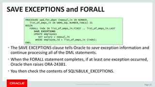 Copyright	©	2015	Oracle	and/or	its	affiliates.	All	rights	reserved.		| Page	23
SAVE	EXCEPTIONS	and	FORALL
• The	SAVE	EXCEPTIONS	clause	tells	Oracle	to	save exception	information	and	
continue	processing	all	of	the	DML	statements.
• When	the	FORALL	statement	completes,	if	at	least	one	exception	occurred,	
Oracle	then	raises	ORA-24381.
• You	then	check	the	contents	of	SQL%BULK_EXCEPTIONS.
PROCEDURE upd_for_dept (newsal_in IN NUMBER,
list_of_emps_in IN DBMS_SQL.NUMBER_TABLE) IS
BEGIN
FORALL indx IN list_of_emps_in.FIRST .. list_of_emps_in.LAST
SAVE EXCEPTIONS
UPDATE employees
SET salary = newsal_in
WHERE employee_id = list_of_emps_in (indx);
END;
 