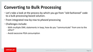 Copyright	©	2015	Oracle	and/or	its	affiliates.	All	rights	reserved.		| Page	25
Converting	to	Bulk	Processing
• Let's	take	a	look	at	the	process	by	which	you	go	from	"old-fashioned"	code	
to	a	bulk	processing-based	solution.
• From	integrated	row-by-row	to	phased processing
• Challenges	include:
– With	multiple	DML	statements	in	loop,	how	do	you	"communicate"	from	one	to	the	
other?
– Avoid	excessive	PGA	consumption
 