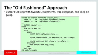 Copyright	©	2015	Oracle	and/or	its	affiliates.	All	rights	reserved.		| Page	26
The	"Old	Fashioned"	Approach
• Cursor	FOR	loop	with	two	DML	statements,	trap	exception,	and	keep	on	
going.
CREATE OR REPLACE PROCEDURE upd_for_dept (
dept_in IN employees.department_id%TYPE
, newsal_in IN employees.salary%TYPE)
IS
CURSOR emp_cur ...;
BEGIN
FOR rec IN emp_cur
LOOP
BEGIN
INSERT INTO employee_history ...
adjust_compensation (rec.employee_id, rec.salary);
UPDATE employees SET salary = rec.salary ...
EXCEPTION
WHEN OTHERS THEN log_error;
END;
END LOOP;
END upd_for_dept;
cfl_to_bulk_0.sql
 
