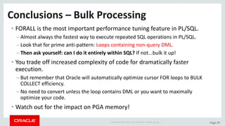 Copyright	©	2015	Oracle	and/or	its	affiliates.	All	rights	reserved.		| Page	29
Conclusions	– Bulk	Processing	
• FORALL	is	the	most	important	performance	tuning	feature	in	PL/SQL.
– Almost	always	the	fastest	way	to	execute	repeated	SQL	operations	in	PL/SQL.
– Look	that	for	prime	anti-pattern:	Loops	containing	non-query	DML.
– Then	ask	yourself:	can	I	do	it	entirely	within	SQL?	If	not...bulk	it	up!
• You	trade	off	increased	complexity	of	code	for	dramatically	faster	
execution.
– But	remember	that	Oracle	will	automatically	optimize	cursor	FOR	loops	to	BULK	
COLLECT	efficiency.
– No	need	to	convert	unless	the	loop	contains	DML	or	you	want	to	maximally	
optimize	your	code.
• Watch	out	for	the	impact	on	PGA	memory!
 