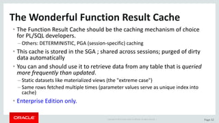 Copyright	©	2015	Oracle	and/or	its	affiliates.	All	rights	reserved.		| Page	32
The	Wonderful	Function	Result	Cache
• The	Function	Result	Cache	should	be	the	caching	mechanism	of	choice	
for	PL/SQL	developers.
– Others:	DETERMINISTIC,	PGA	(session-specific)	caching
• This	cache	is stored	in	the	SGA	;	shared	across	sessions;	purged	of	dirty	
data	automatically
• You	can	and	should	use	it	to	retrieve	data	from	any	table	that	is	queried	
more	frequently	than	updated.
– Static	datasets	like	materialized	views	(the	"extreme	case")
– Same	rows	fetched	multiple	times	(parameter	values	serve	as	unique	index	into	
cache)
• Enterprise	Edition	only.
 
