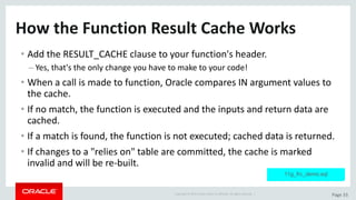 Copyright	©	2015	Oracle	and/or	its	affiliates.	All	rights	reserved.		| Page	33
How	the	Function	Result	Cache	Works
• Add	the	RESULT_CACHE	clause	to	your	function's	header.
– Yes,	that's	the	only	change	you	have	to	make	to	your	code!
• When	a	call	is	made	to	function,	Oracle	compares	IN	argument	values	to	
the	cache.
• If	no	match,	the	function	is	executed	and	the	inputs	and	return	data	are	
cached.
• If	a	match	is	found,	the	function	is	not	executed;	cached	data	is	returned.
• If	changes	to	a	"relies	on"	table	are	committed,	the	cache	is	marked	
invalid	and	will	be	re-built.
11g_frc_demo.sql
 
