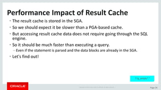 Copyright	©	2015	Oracle	and/or	its	affiliates.	All	rights	reserved.		| Page	34
Performance	Impact	of	Result	Cache
• The	result	cache	is	stored	in	the	SGA.
• So	we	should	expect	it	be	slower	than	a	PGA-based	cache.
• But	accessing	result	cache	data	does	not	require	going	through	the	SQL	
engine.
• So	it	should	be	much	faster	than	executing	a	query.
– Even	if	the	statement	is	parsed	and	the	data	blocks	are	already	in	the	SGA.
• Let's	find	out!
11g_emplu*.*
 