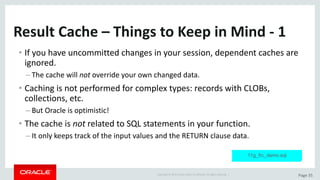 Copyright	©	2015	Oracle	and/or	its	affiliates.	All	rights	reserved.		| Page	35
Result	Cache	– Things	to	Keep	in	Mind	- 1
• If	you	have	uncommitted	changes	in	your	session,	dependent	caches	are	
ignored.
– The	cache	will	not override	your	own	changed	data.
• Caching	is	not	performed	for	complex	types:	records	with	CLOBs,	
collections,	etc.
– But	Oracle	is	optimistic!
• The	cache	is	not related	to	SQL	statements	in	your	function.
– It	only	keeps	track	of	the	input	values	and	the	RETURN	clause	data.
11g_frc_demo.sql
 