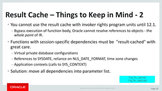 Copyright	©	2015	Oracle	and/or	its	affiliates.	All	rights	reserved.		| Page	36
Result	Cache	– Things	to	Keep	in	Mind	- 2
• You	cannot	use	the	result	cache	with	invoker	rights	program	units	until	12.1.
– Bypass	execution	of	function	body,	Oracle	cannot	resolve	references	to	objects	- the	
whole	point of	IR.
• Functions	with	session-specific	dependencies	must	be		"result-cached"	with	
great	care.
– Virtual	private	database	configurations
– References	to	SYSDATE,	reliance	on	NLS_DATE_FORMAT,	time	zone	changes
– Application	contexts	(calls	to	SYS_CONTEXT)
• Solution:	move	all	dependencies	into	parameter	list.
11g_frc_vpd.sql
11g_frc_vpd2.sql
 