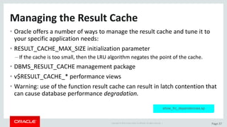 Copyright	©	2015	Oracle	and/or	its	affiliates.	All	rights	reserved.		| Page	37
Managing	the	Result	Cache
• Oracle	offers	a	number	of	ways	to	manage	the	result	cache	and	tune	it	to	
your	specific	application	needs:
• RESULT_CACHE_MAX_SIZE	initialization	parameter
– If	the	cache	is	too	small,	then	the	LRU	algorithm	negates	the	point	of	the	cache.
• DBMS_RESULT_CACHE	management	package
• v$RESULT_CACHE_*	performance	views
• Warning:	use	of	the	function	result	cache	can	result	in	latch	contention	that	
can	cause	database	performance	degradation.
show_frc_dependencies.sp
 