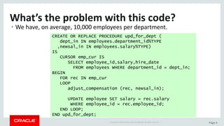 Copyright	©	2015	Oracle	and/or	its	affiliates.	All	rights	reserved.		| Page	4
What’s	the	problem	with	this	code?
• We	have,	on	average,	10,000	employees	per	department.
CREATE OR REPLACE PROCEDURE upd_for_dept (
dept_in IN employees.department_id%TYPE
,newsal_in IN employees.salary%TYPE)
IS
CURSOR emp_cur IS
SELECT employee_id,salary,hire_date
FROM employees WHERE department_id = dept_in;
BEGIN
FOR rec IN emp_cur
LOOP
adjust_compensation (rec, newsal_in);
UPDATE employee SET salary = rec.salary
WHERE employee_id = rec.employee_id;
END LOOP;
END upd_for_dept;
 